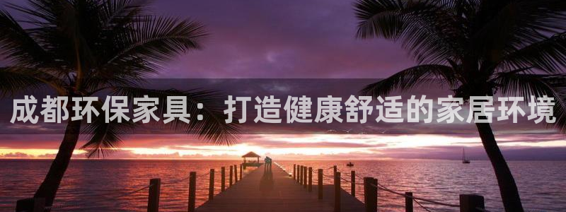 杏耀平台黑款：成都环保家具：打造健康舒适的家居环境