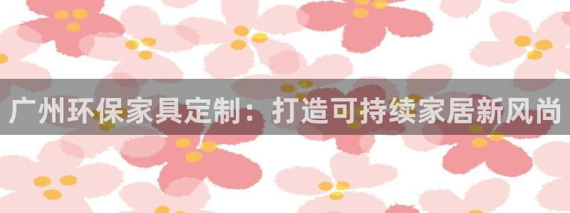 杏耀平台已注册入口：广州环保家具定制：打造可持续家居新风尚